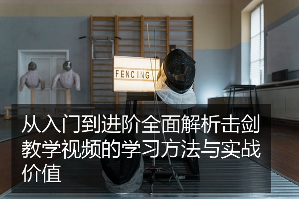 从入门到进阶全面解析击剑教学视频的学习方法与实战价值