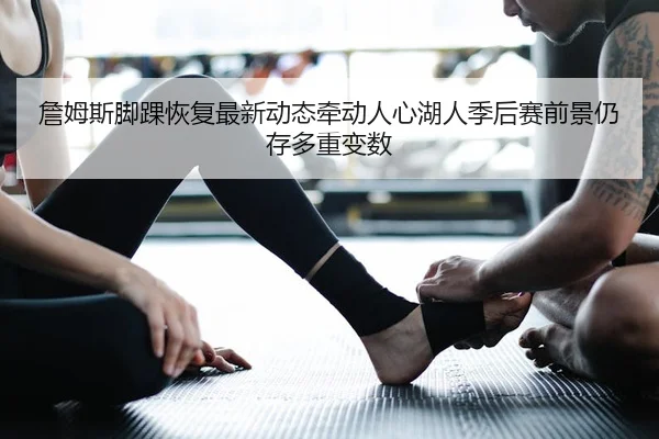 詹姆斯脚踝恢复最新动态牵动人心湖人季后赛前景仍存多重变数