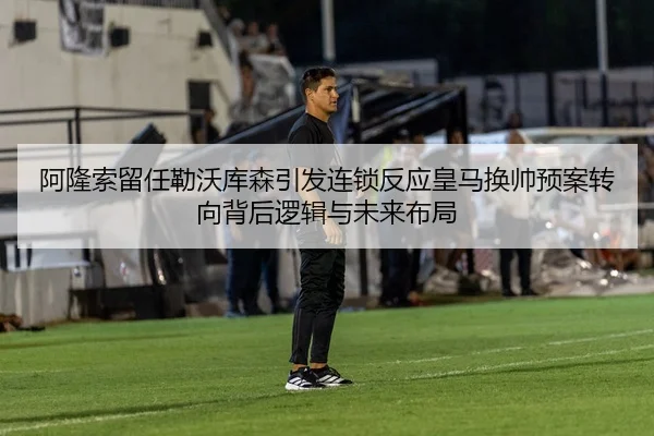 阿隆索留任勒沃库森引发连锁反应皇马换帅预案转向背后逻辑与未来布局
