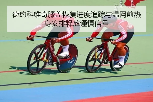 德约科维奇膝盖恢复进度追踪与温网前热身安排释放谨慎信号（KY tiyu）