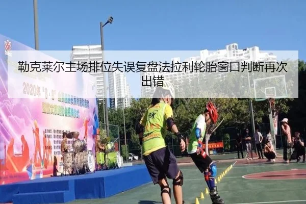 勒克莱尔主场排位失误复盘法拉利轮胎窗口判断再次出错